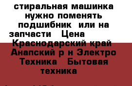 стиральная машинка нужно поменять подшибник, или на запчасти › Цена ­ 3 500 - Краснодарский край, Анапский р-н Электро-Техника » Бытовая техника   